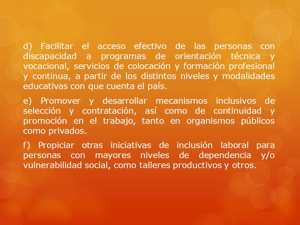 d) Facilitar el acceso efectivo de las personas con discapacidad a programas de orientación técnica y vocacional, servicios de colocación y formación profesional y continua, a partir de los distintos niveles y modalidades educativas con que cuenta el país.