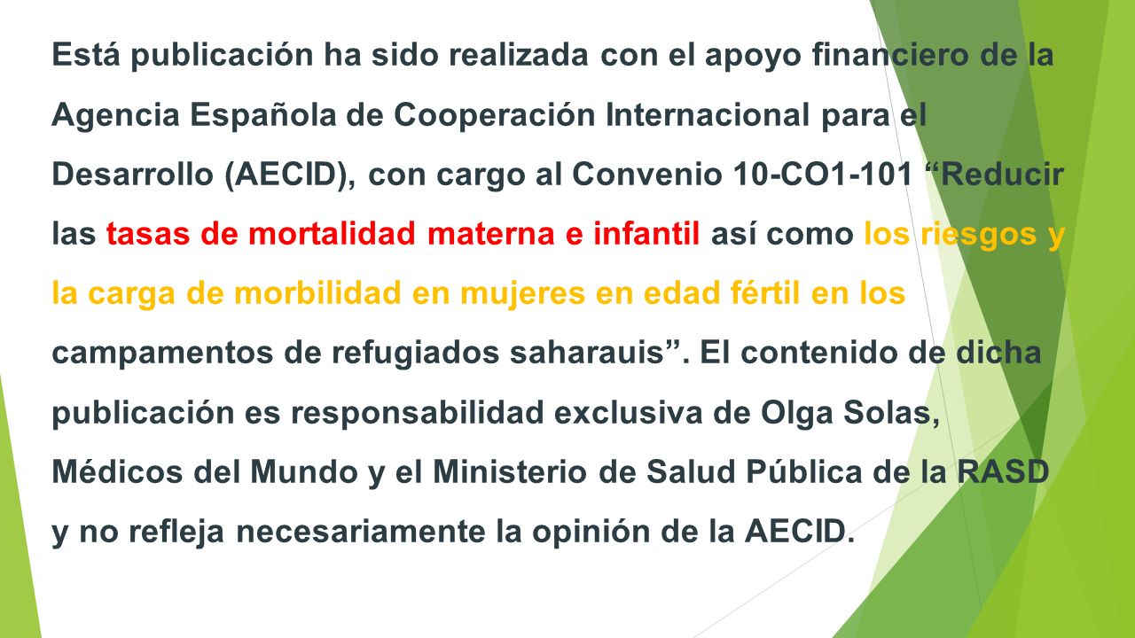Está publicación ha sido realizada con el apoyo financiero de la Agencia Española de Cooperación Internacional para el Desarrollo (AECID), con cargo al Convenio 10-CO1-101 Reducir las tasas de mortalidad materna e infantil así como los riesgos y la carga de morbilidad en mujeres en edad fértil en los campamentos de refugiados saharauis .