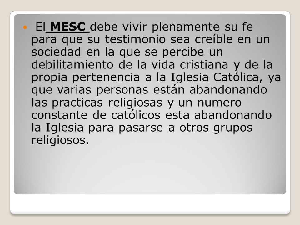 El MESC debe vivir plenamente su fe para que su testimonio sea creíble en un sociedad en la que se percibe un debilitamiento de la vida cristiana y de la propia pertenencia a la Iglesia Católica, ya que varias personas están abandonando las practicas religiosas y un numero constante de católicos esta abandonando la Iglesia para pasarse a otros grupos religiosos.
