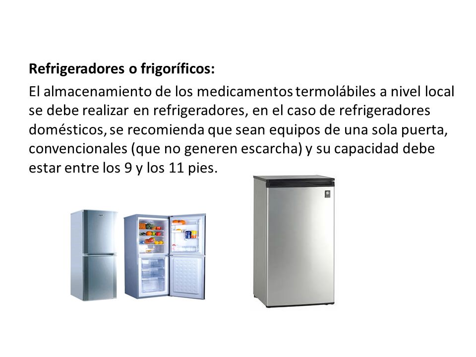 Refrigeradores o frigoríficos: El almacenamiento de los medicamentos termolábiles a nivel local se debe realizar en refrigeradores, en el caso de refrigeradores domésticos, se recomienda que sean equipos de una sola puerta, convencionales (que no generen escarcha) y su capacidad debe estar entre los 9 y los 11 pies.