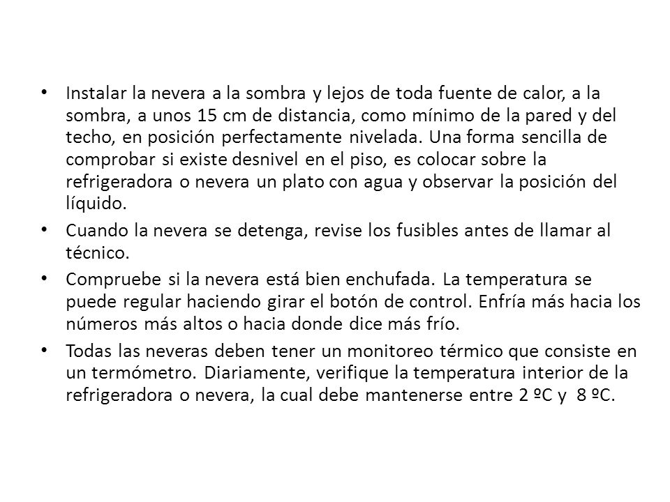 Instalar la nevera a la sombra y lejos de toda fuente de calor, a la sombra, a unos 15 cm de distancia, como mínimo de la pared y del techo, en posición perfectamente nivelada. Una forma sencilla de comprobar si existe desnivel en el piso, es colocar sobre la refrigeradora o nevera un plato con agua y observar la posición del líquido.