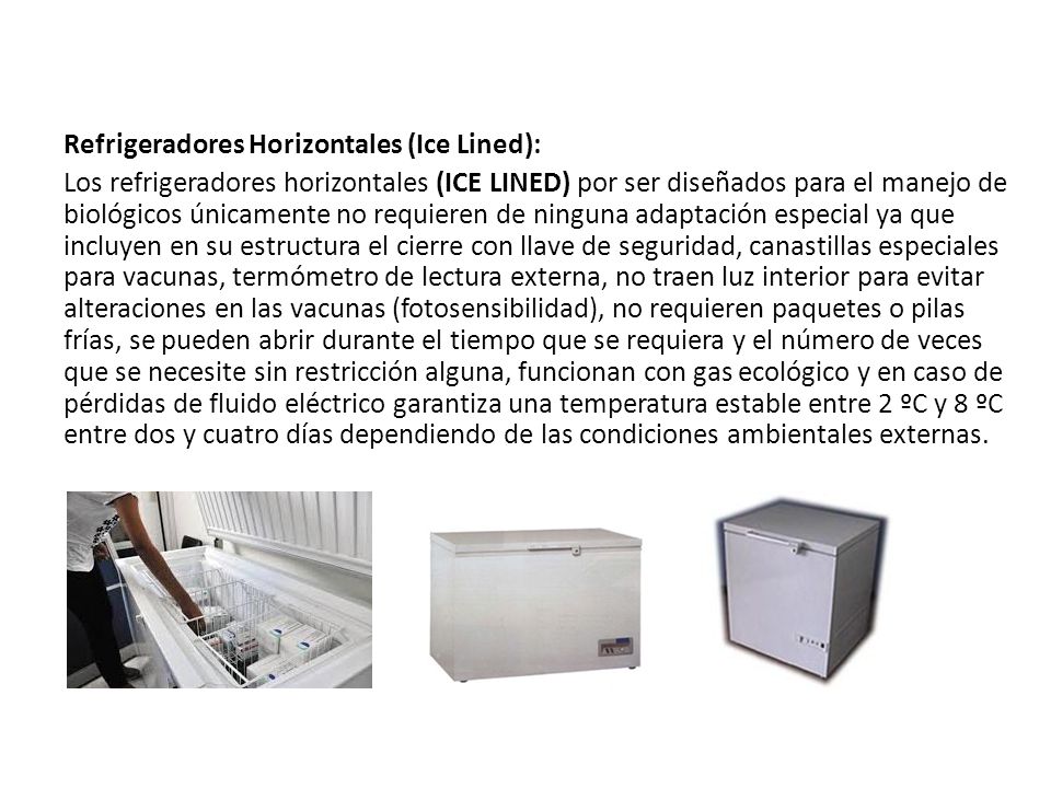 Refrigeradores Horizontales (Ice Lined): Los refrigeradores horizontales (ICE LINED) por ser diseñados para el manejo de biológicos únicamente no requieren de ninguna adaptación especial ya que incluyen en su estructura el cierre con llave de seguridad, canastillas especiales para vacunas, termómetro de lectura externa, no traen luz interior para evitar alteraciones en las vacunas (fotosensibilidad), no requieren paquetes o pilas frías, se pueden abrir durante el tiempo que se requiera y el número de veces que se necesite sin restricción alguna, funcionan con gas ecológico y en caso de pérdidas de fluido eléctrico garantiza una temperatura estable entre 2 ºC y 8 ºC entre dos y cuatro días dependiendo de las condiciones ambientales externas.