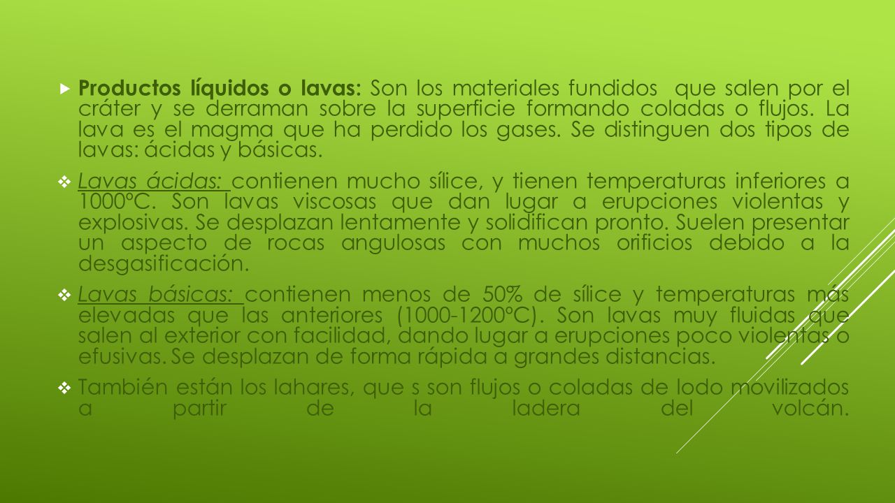 Productos líquidos o lavas: Son los materiales fundidos que salen por el cráter y se derraman sobre la superficie formando coladas o flujos. La lava es el magma que ha perdido los gases. Se distinguen dos tipos de lavas: ácidas y básicas.