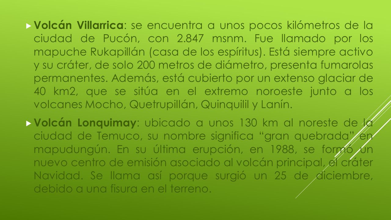 Volcán Villarrica: se encuentra a unos pocos kilómetros de la ciudad de Pucón, con msnm. Fue llamado por los mapuche Rukapillán (casa de los espíritus). Está siempre activo y su cráter, de solo 200 metros de diámetro, presenta fumarolas permanentes. Además, está cubierto por un extenso glaciar de 40 km2, que se sitúa en el extremo noroeste junto a los volcanes Mocho, Quetrupillán, Quinquilil y Lanín.