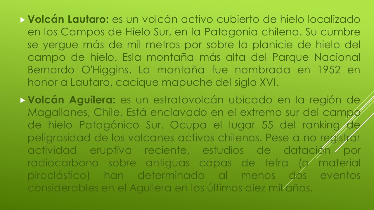 Volcán Lautaro: es un volcán activo cubierto de hielo localizado en los Campos de Hielo Sur, en la Patagonia chilena. Su cumbre se yergue más de mil metros por sobre la planicie de hielo del campo de hielo. Esla montaña más alta del Parque Nacional Bernardo O Higgins. La montaña fue nombrada en 1952 en honor a Lautaro, cacique mapuche del siglo XVI.