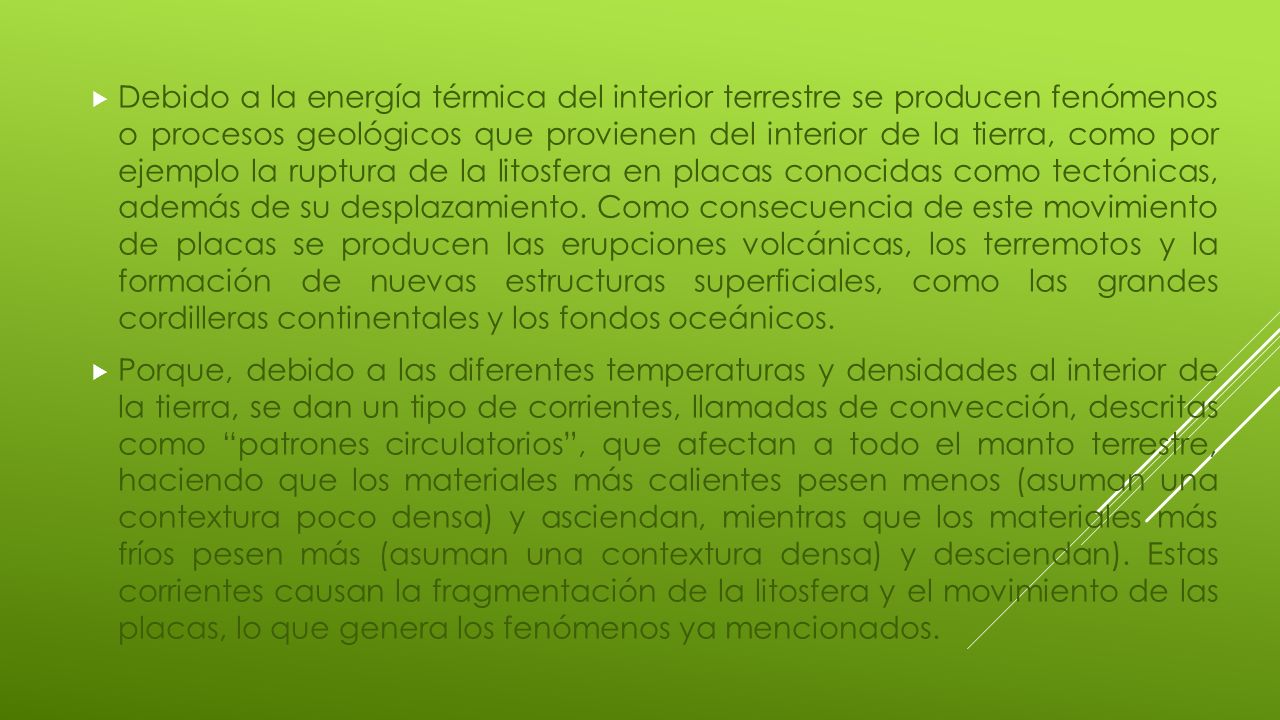 Debido a la energía térmica del interior terrestre se producen fenómenos o procesos geológicos que provienen del interior de la tierra, como por ejemplo la ruptura de la litosfera en placas conocidas como tectónicas, además de su desplazamiento. Como consecuencia de este movimiento de placas se producen las erupciones volcánicas, los terremotos y la formación de nuevas estructuras superficiales, como las grandes cordilleras continentales y los fondos oceánicos.