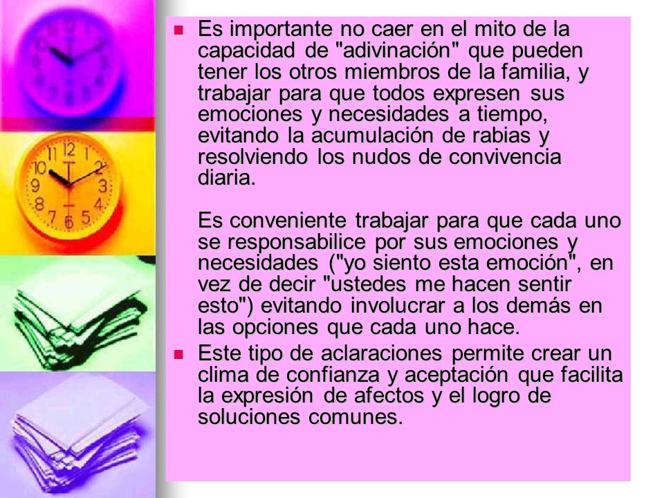 Es importante no caer en el mito de la capacidad de adivinación que pueden tener los otros miembros de la familia, y trabajar para que todos expresen sus emociones y necesidades a tiempo, evitando la acumulación de rabias y resolviendo los nudos de convivencia diaria. Es conveniente trabajar para que cada uno se responsabilice por sus emociones y necesidades ( yo siento esta emoción , en vez de decir ustedes me hacen sentir esto ) evitando involucrar a los demás en las opciones que cada uno hace.