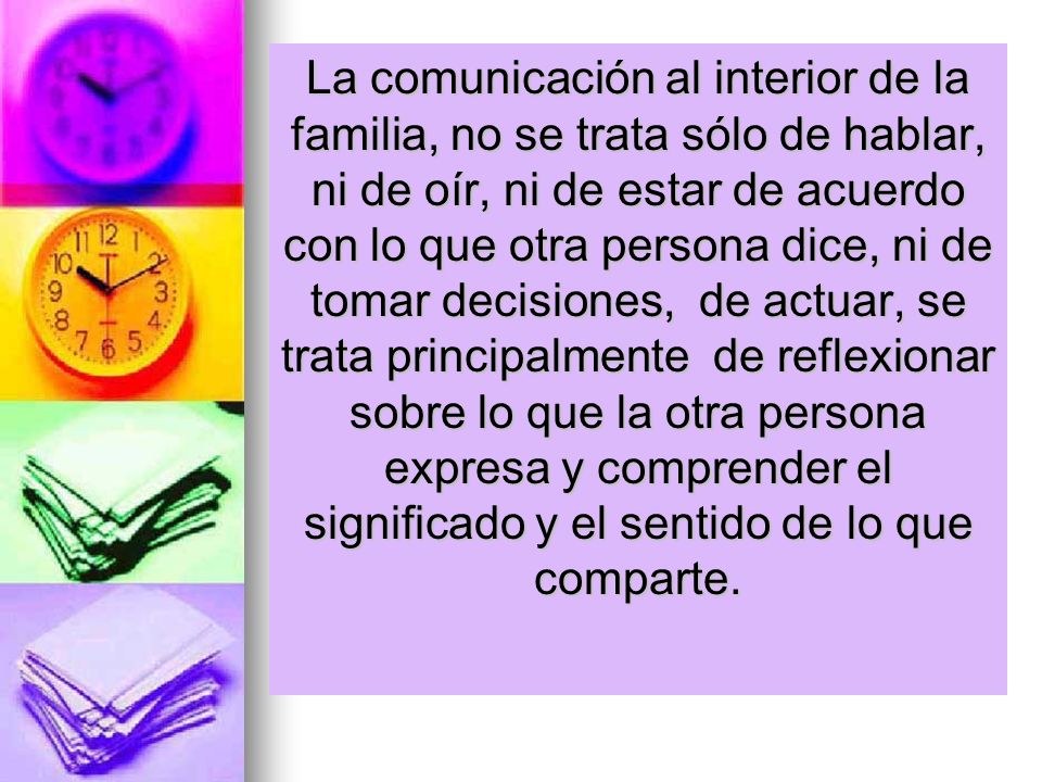 La comunicación al interior de la familia, no se trata sólo de hablar, ni de oír, ni de estar de acuerdo con lo que otra persona dice, ni de tomar decisiones, de actuar, se trata principalmente de reflexionar sobre lo que la otra persona expresa y comprender el significado y el sentido de lo que comparte.