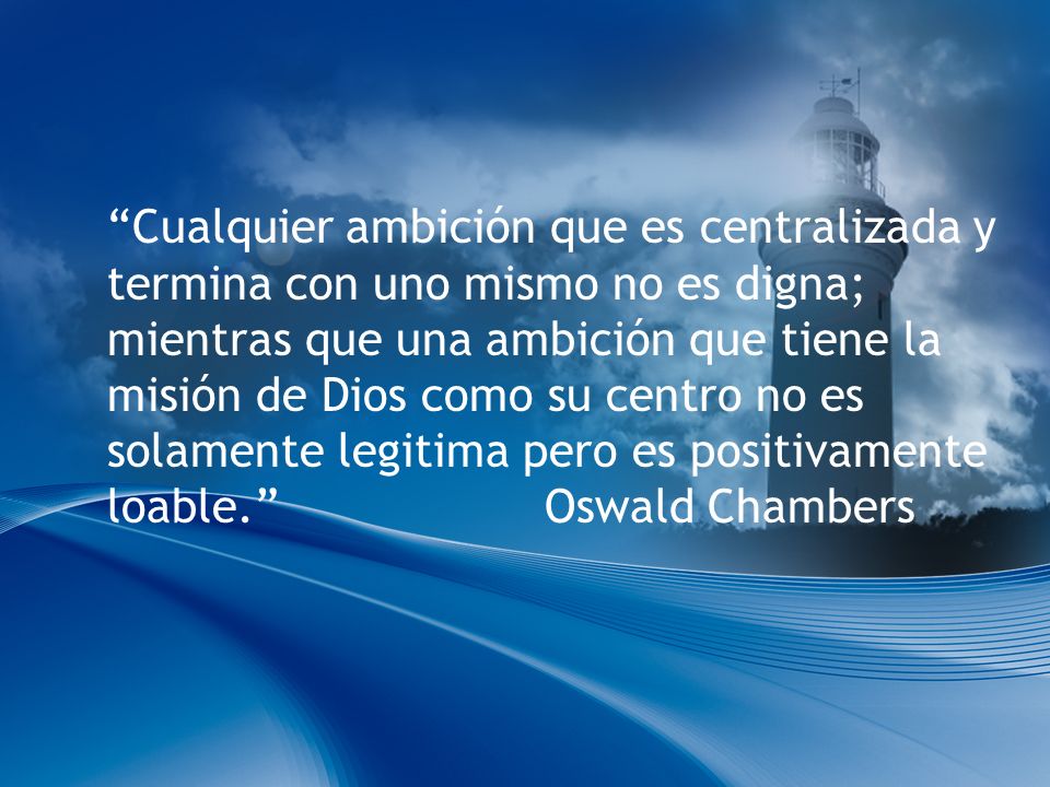 Cualquier ambición que es centralizada y termina con uno mismo no es digna; mientras que una ambición que tiene la misión de Dios como su centro no es solamente legitima pero es positivamente loable. Oswald Chambers