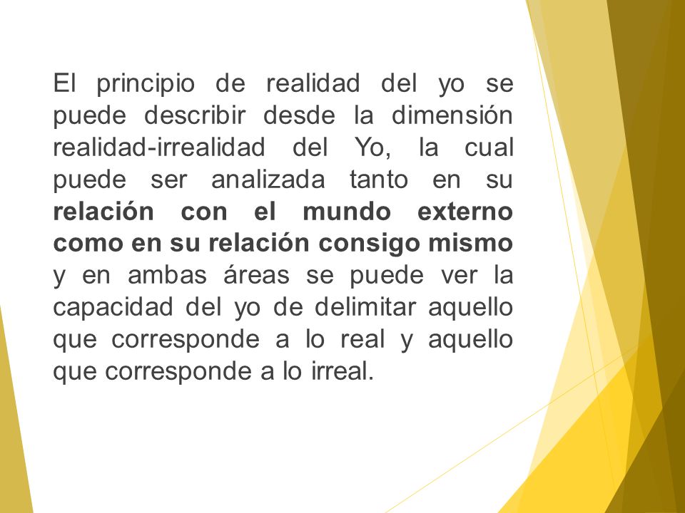 El principio de realidad del yo se puede describir desde la dimensión realidad-irrealidad del Yo, la cual puede ser analizada tanto en su relación con el mundo externo como en su relación consigo mismo y en ambas áreas se puede ver la capacidad del yo de delimitar aquello que corresponde a lo real y aquello que corresponde a lo irreal.