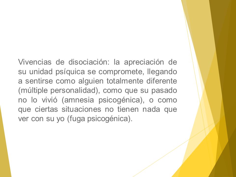 Vivencias de disociación: la apreciación de su unidad psíquica se compromete, llegando a sentirse como alguien totalmente diferente (múltiple personalidad), como que su pasado no lo vivió (amnesia psicogénica), o como que ciertas situaciones no tienen nada que ver con su yo (fuga psicogénica).