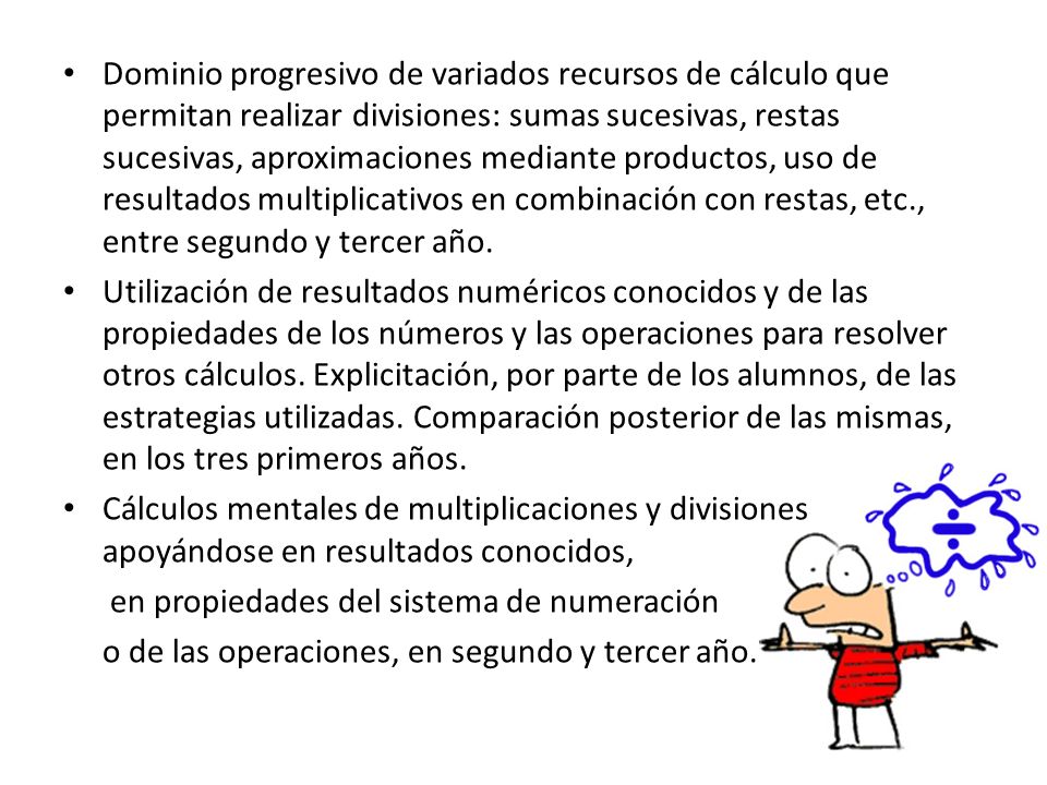 Dominio progresivo de variados recursos de cálculo que permitan realizar divisiones: sumas sucesivas, restas sucesivas, aproximaciones mediante productos, uso de resultados multiplicativos en combinación con restas, etc., entre segundo y tercer año.