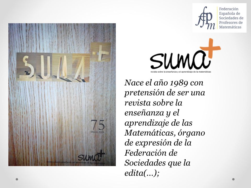 Nace el año 1989 con pretensión de ser una revista sobre la enseñanza y el aprendizaje de las Matemáticas, órgano de expresión de la Federación de Sociedades que la edita(...);