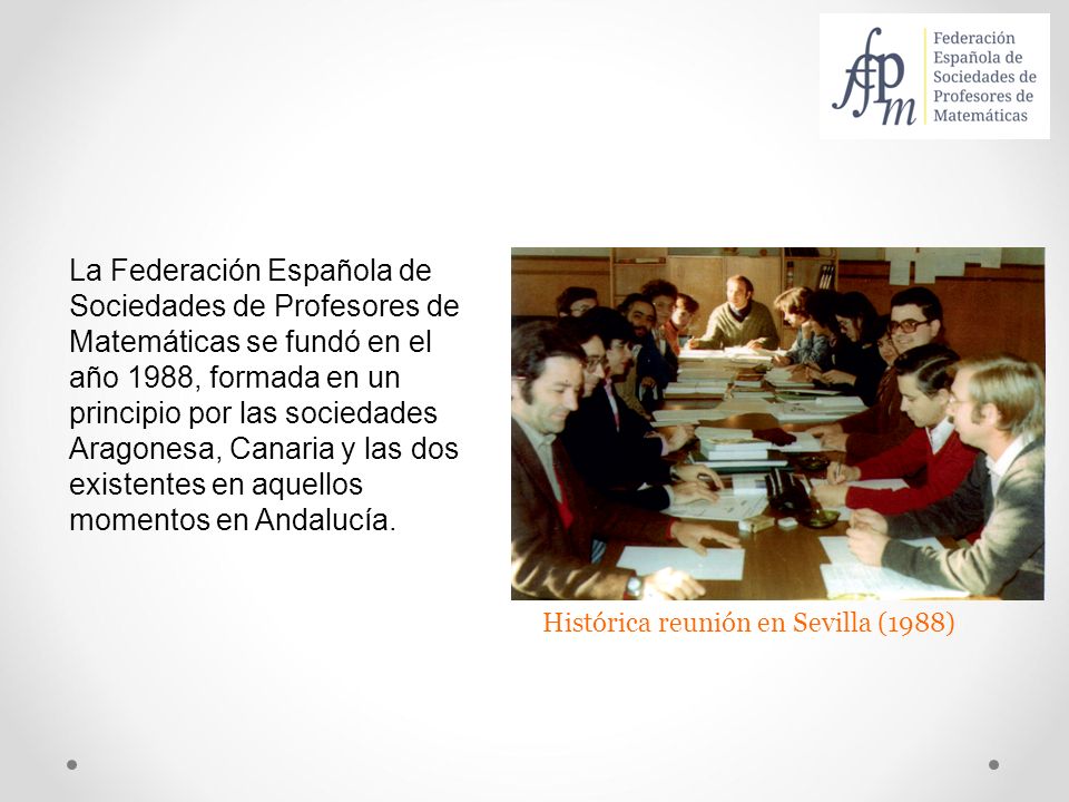La Federación Española de Sociedades de Profesores de Matemáticas se fundó en el año 1988, formada en un principio por las sociedades Aragonesa, Canaria y las dos existentes en aquellos momentos en Andalucía.