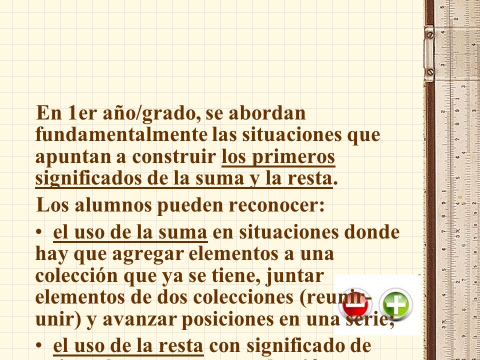 En 1er año/grado, se abordan fundamentalmente las situaciones que apuntan a construir los primeros significados de la suma y la resta.
