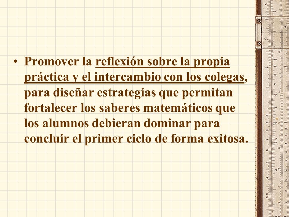 Promover la reflexión sobre la propia práctica y el intercambio con los colegas, para diseñar estrategias que permitan fortalecer los saberes matemáticos que los alumnos debieran dominar para concluir el primer ciclo de forma exitosa.
