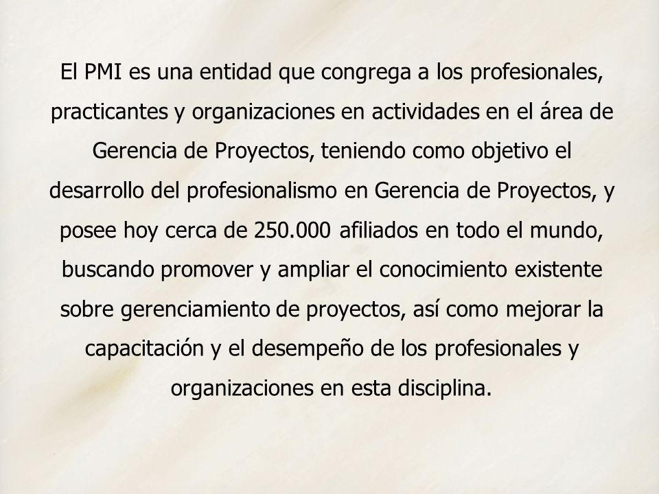 El PMI es una entidad que congrega a los profesionales, practicantes y organizaciones en actividades en el área de Gerencia de Proyectos, teniendo como objetivo el desarrollo del profesionalismo en Gerencia de Proyectos, y posee hoy cerca de afiliados en todo el mundo, buscando promover y ampliar el conocimiento existente sobre gerenciamiento de proyectos, así como mejorar la capacitación y el desempeño de los profesionales y organizaciones en esta disciplina.