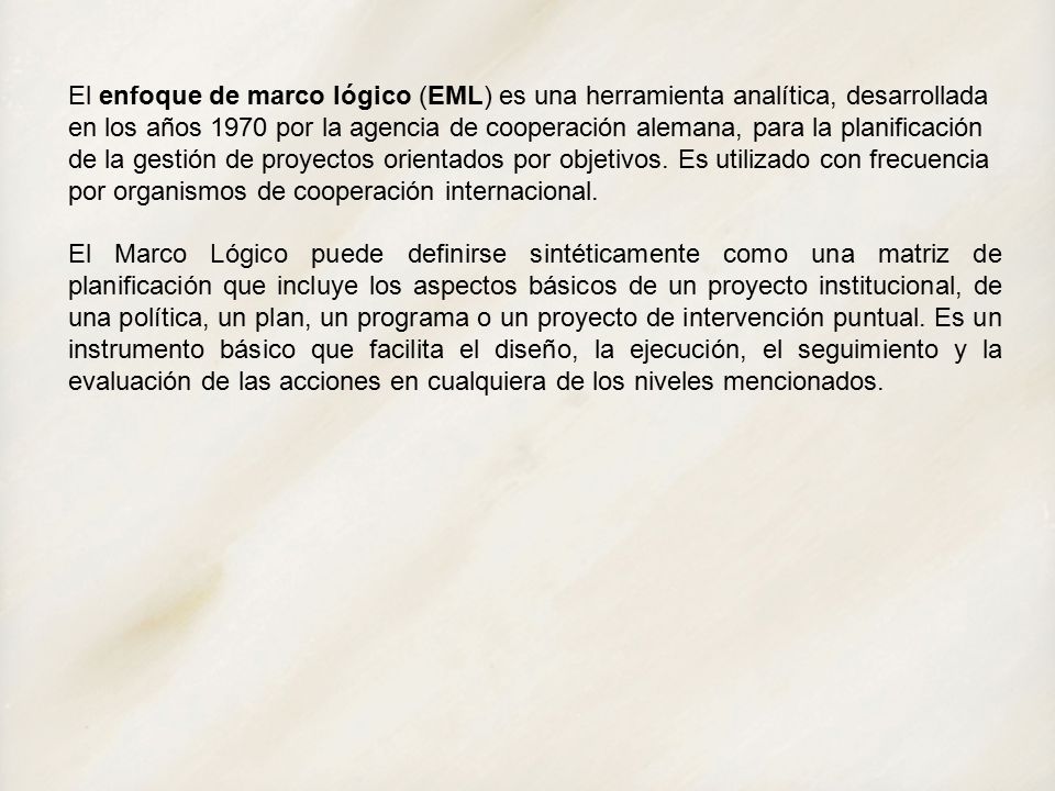 El enfoque de marco lógico (EML) es una herramienta analítica, desarrollada en los años 1970 por la agencia de cooperación alemana, para la planificación de la gestión de proyectos orientados por objetivos. Es utilizado con frecuencia por organismos de cooperación internacional.