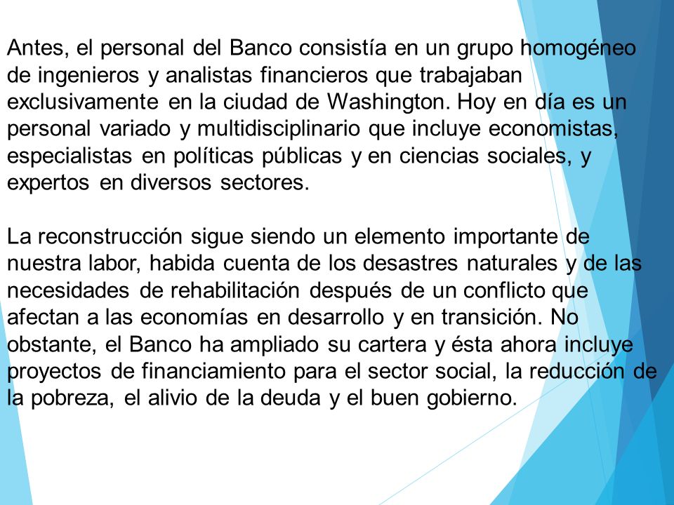 Antes, el personal del Banco consistía en un grupo homogéneo de ingenieros y analistas financieros que trabajaban exclusivamente en la ciudad de Washington. Hoy en día es un personal variado y multidisciplinario que incluye economistas, especialistas en políticas públicas y en ciencias sociales, y expertos en diversos sectores.
