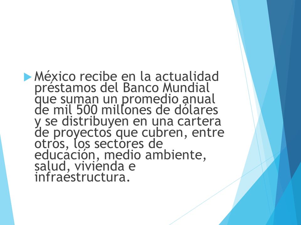 México recibe en la actualidad préstamos del Banco Mundial que suman un promedio anual de mil 500 millones de dólares y se distribuyen en una cartera de proyectos que cubren, entre otros, los sectores de educación, medio ambiente, salud, vivienda e infraestructura.