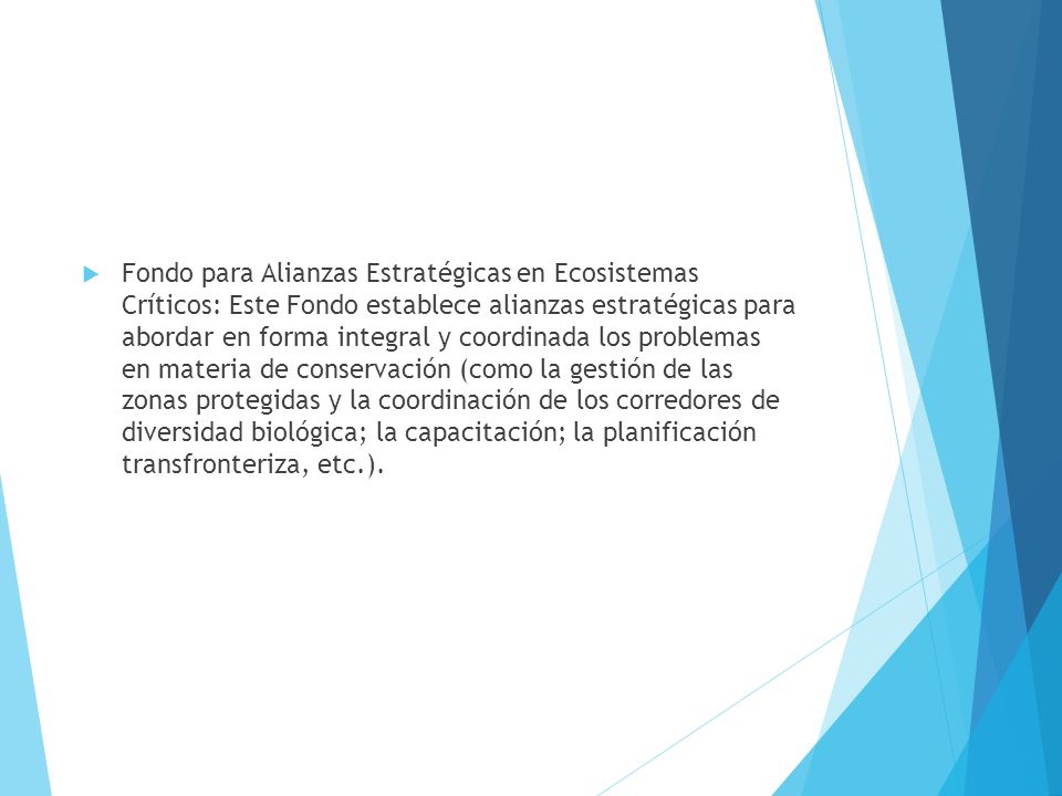 Fondo para Alianzas Estratégicas en Ecosistemas Críticos: Este Fondo establece alianzas estratégicas para abordar en forma integral y coordinada los problemas en materia de conservación (como la gestión de las zonas protegidas y la coordinación de los corredores de diversidad biológica; la capacitación; la planificación transfronteriza, etc.).
