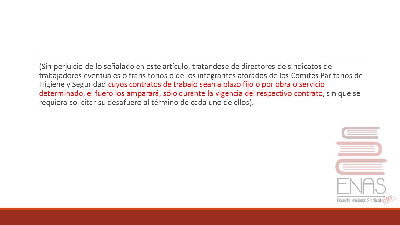 (Sin perjuicio de lo señalado en este artículo, tratándose de directores de sindicatos de trabajadores eventuales o transitorios o de los integrantes aforados de los Comités Paritarios de Higiene y Seguridad cuyos contratos de trabajo sean a plazo fijo o por obra o servicio determinado, el fuero los amparará, sólo durante la vigencia del respectivo contrato, sin que se requiera solicitar su desafuero al término de cada uno de ellos).