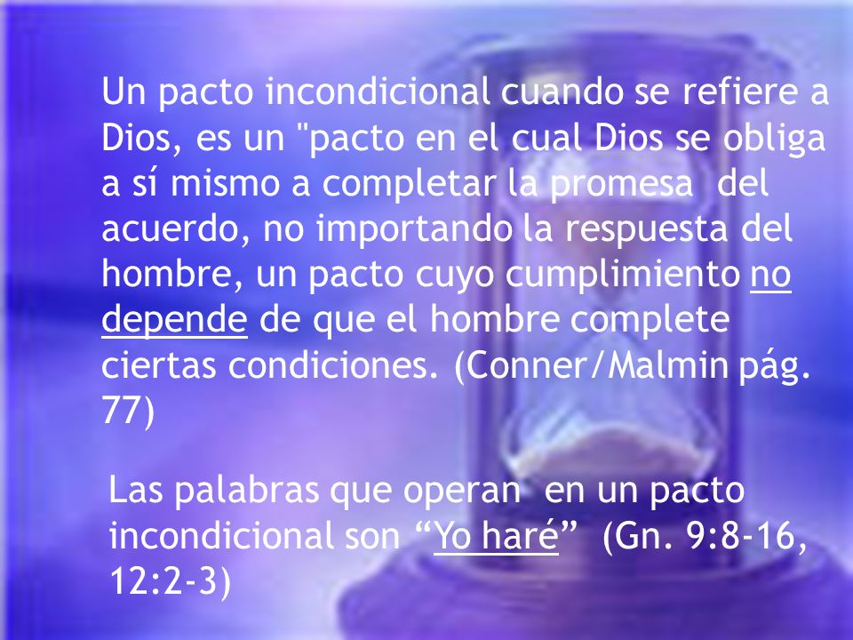 Un pacto incondicional cuando se refiere a Dios, es un pacto en el cual Dios se obliga a sí mismo a completar la promesa del acuerdo, no importando la respuesta del hombre, un pacto cuyo cumplimiento no depende de que el hombre complete ciertas condiciones. (Conner/Malmin pág. 77)