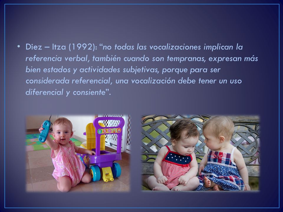Diez – Itza (1992): no todas las vocalizaciones implican la referencia verbal, también cuando son tempranas, expresan más bien estados y actividades subjetivas, porque para ser considerada referencial, una vocalización debe tener un uso diferencial y consiente .