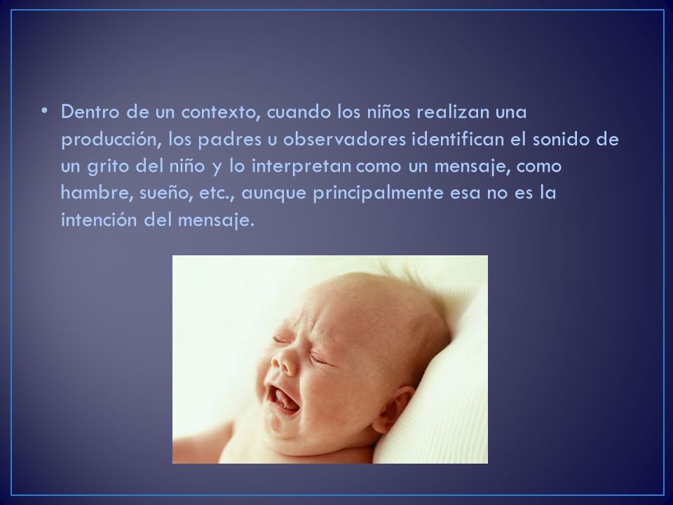 Dentro de un contexto, cuando los niños realizan una producción, los padres u observadores identifican el sonido de un grito del niño y lo interpretan como un mensaje, como hambre, sueño, etc., aunque principalmente esa no es la intención del mensaje.