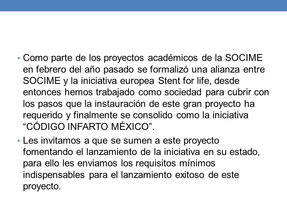 Como parte de los proyectos académicos de la SOCIME en febrero del año pasado se formalizó una alianza entre SOCIME y la iniciativa europea Stent for life, desde entonces hemos trabajado como sociedad para cubrir con los pasos que la instauración de este gran proyecto ha requerido y finalmente se consolido como la iniciativa CÓDIGO INFARTO MÉXICO .