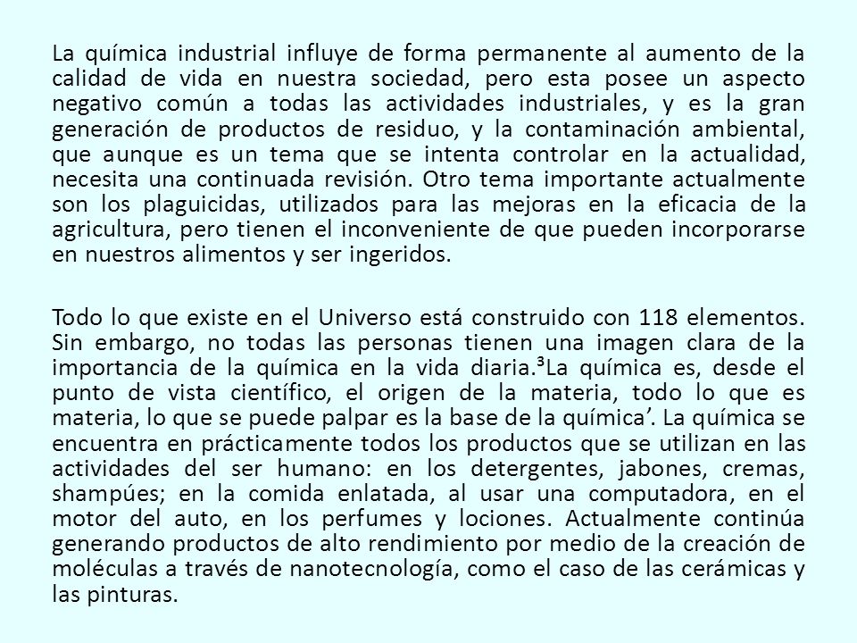 La química industrial influye de forma permanente al aumento de la calidad de vida en nuestra sociedad, pero esta posee un aspecto negativo común a todas las actividades industriales, y es la gran generación de productos de residuo, y la contaminación ambiental, que aunque es un tema que se intenta controlar en la actualidad, necesita una continuada revisión. Otro tema importante actualmente son los plaguicidas, utilizados para las mejoras en la eficacia de la agricultura, pero tienen el inconveniente de que pueden incorporarse en nuestros alimentos y ser ingeridos.