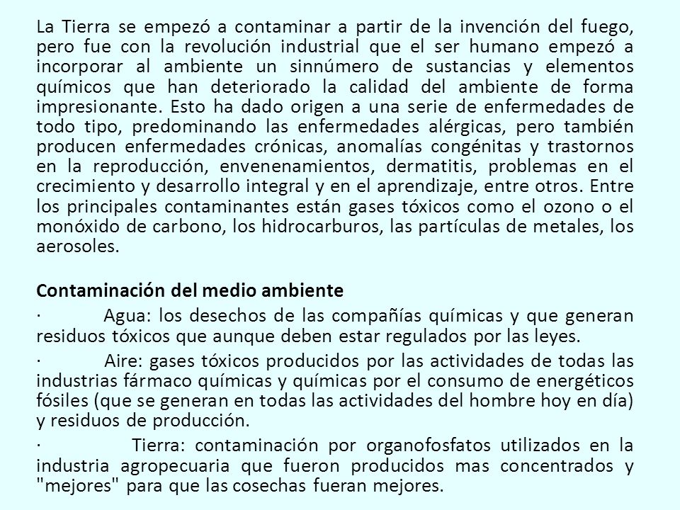 La Tierra se empezó a contaminar a partir de la invención del fuego, pero fue con la revolución industrial que el ser humano empezó a incorporar al ambiente un sinnúmero de sustancias y elementos químicos que han deteriorado la calidad del ambiente de forma impresionante.