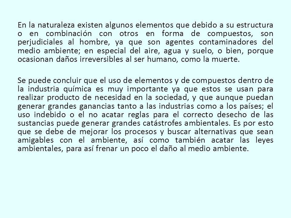 En la naturaleza existen algunos elementos que debido a su estructura o en combinación con otros en forma de compuestos, son perjudiciales al hombre, ya que son agentes contaminadores del medio ambiente; en especial del aire, agua y suelo, o bien, porque ocasionan daños irreversibles al ser humano, como la muerte.