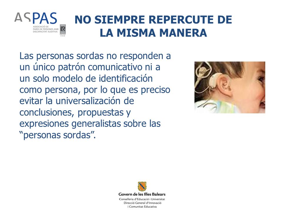 Las personas sordas no responden a un único patrón comunicativo ni a un solo modelo de identificación como persona, por lo que es preciso evitar la universalización de conclusiones, propuestas y expresiones generalistas sobre las personas sordas .