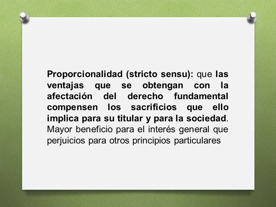Proporcionalidad (stricto sensu): que las ventajas que se obtengan con la afectación del derecho fundamental compensen los sacrificios que ello implica para su titular y para la sociedad.
