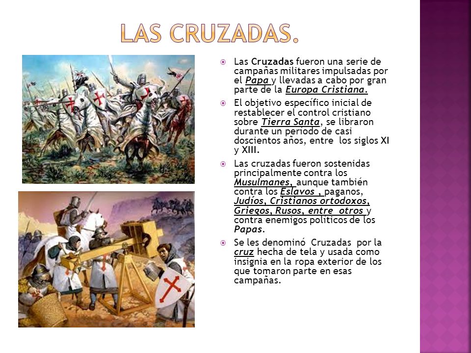 Las cruzadas. Las Cruzadas fueron una serie de campañas militares impulsadas por el Papa y llevadas a cabo por gran parte de la Europa Cristiana.