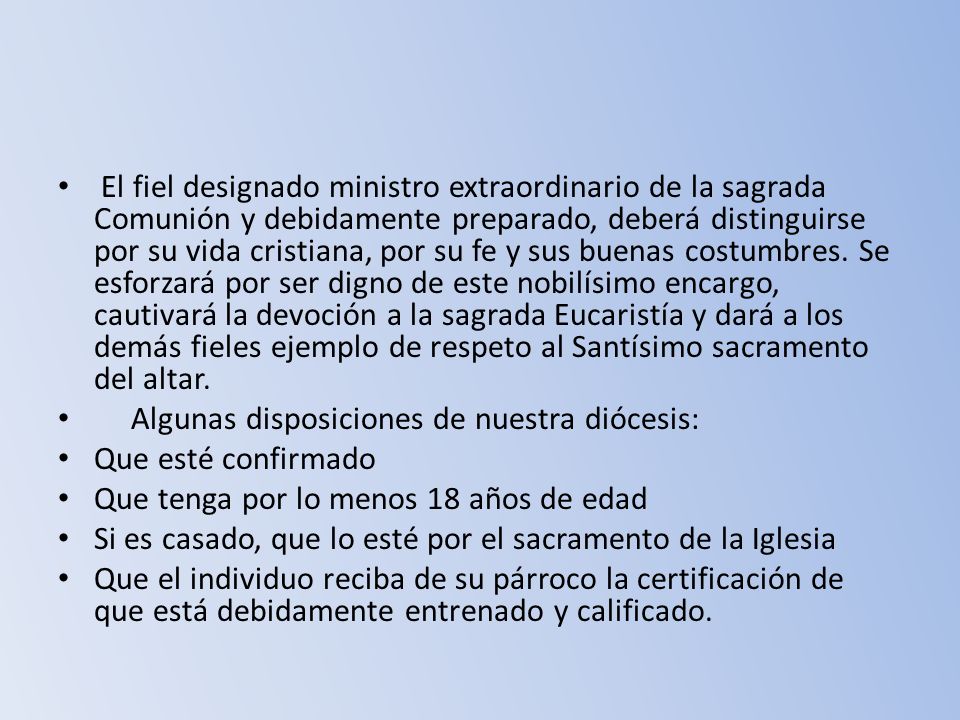 El fiel designado ministro extraordinario de la sagrada Comunión y debidamente preparado, deberá distinguirse por su vida cristiana, por su fe y sus buenas costumbres. Se esforzará por ser digno de este nobilísimo encargo, cautivará la devoción a la sagrada Eucaristía y dará a los demás fieles ejemplo de respeto al Santísimo sacramento del altar.