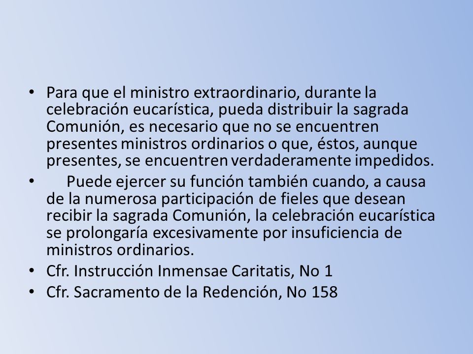 Para que el ministro extraordinario, durante la celebración eucarística, pueda distribuir la sagrada Comunión, es necesario que no se encuentren presentes ministros ordinarios o que, éstos, aunque presentes, se encuentren verdaderamente impedidos.
