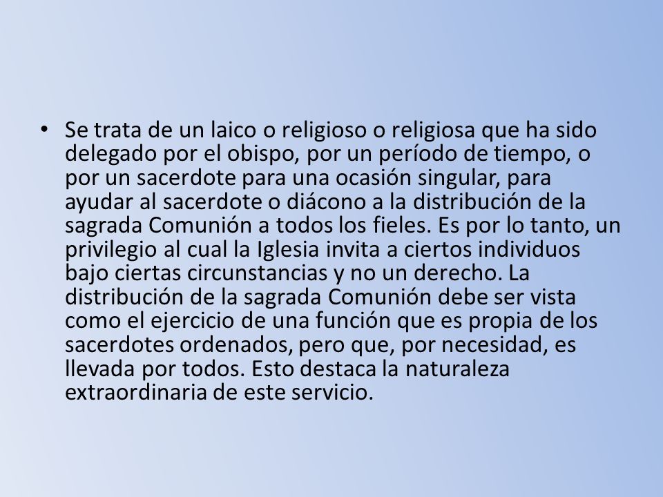 Se trata de un laico o religioso o religiosa que ha sido delegado por el obispo, por un período de tiempo, o por un sacerdote para una ocasión singular, para ayudar al sacerdote o diácono a la distribución de la sagrada Comunión a todos los fieles.