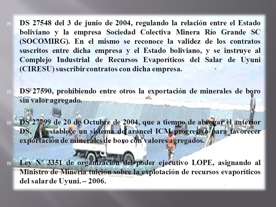 DS del 3 de junio de 2004, regulando la relación entre el Estado boliviano y la empresa Sociedad Colectiva Minera Río Grande SC (SOCOMIRG). En el mismo se reconoce la validez de los contratos suscritos entre dicha empresa y el Estado boliviano, y se instruye al Complejo Industrial de Recursos Evaporíticos del Salar de Uyuni (CIRESU) suscribir contratos con dicha empresa.