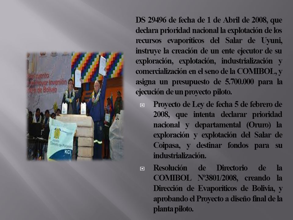 DS de fecha de 1 de Abril de 2008, que declara prioridad nacional la explotación de los recursos evaporíticos del Salar de Uyuni, instruye la creación de un ente ejecutor de su exploración, explotación, industrialización y comercialización en el seno de la COMIBOL, y asigna un presupuesto de para la ejecución de un proyecto piloto.