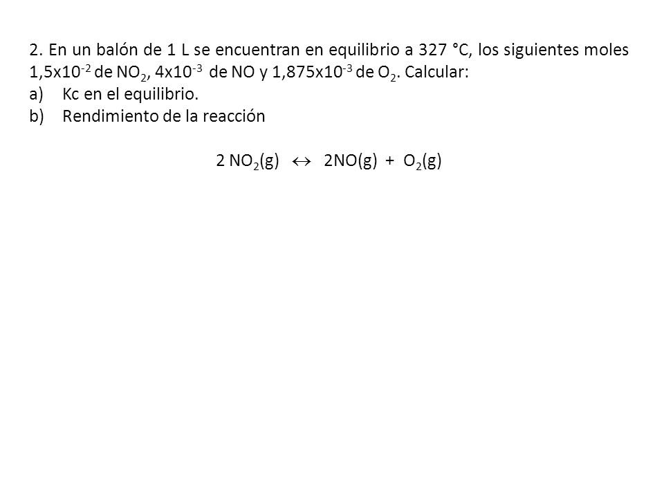 2. En un balón de 1 L se encuentran en equilibrio a 327 °C, los siguientes moles 1,5x10-2 de NO2, 4x10-3 de NO y 1,875x10-3 de O2. Calcular: