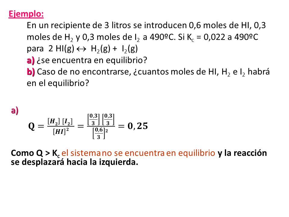 Ejemplo: En un recipiente de 3 litros se introducen 0,6 moles de HI, 0,3 moles de H2 y 0,3 moles de I2 a 490ºC. Si Kc = 0,022 a 490ºC para 2 HI(g)  H2(g) + I2(g) a) ¿se encuentra en equilibrio b) Caso de no encontrarse, ¿cuantos moles de HI, H2 e I2 habrá en el equilibrio