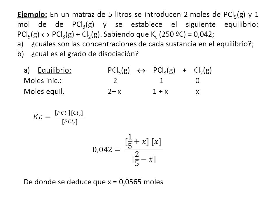 Ejemplo: En un matraz de 5 litros se introducen 2moles de PCl5(g) y 1 mol de de PCl3(g) y se establece el siguiente equilibrio: PCl5(g)  PCl3(g) + Cl2(g). Sabiendo que Kc (250 ºC) = 0,042;