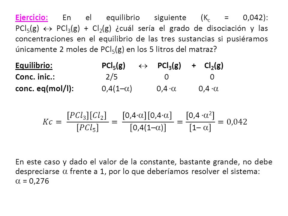 Ejercicio: En el equilibrio siguiente (Kc = 0,042): PCl5(g)  PCl3(g) + Cl2(g) ¿cuál sería el grado de disociación y las concentraciones en el equilibrio de las tres sustancias si pusiéramos únicamente 2 moles de PCl5(g) en los 5 litros del matraz