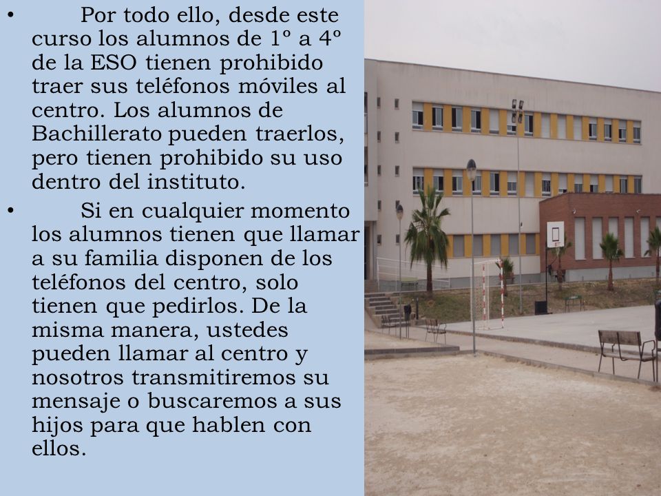 Por todo ello, desde este curso los alumnos de 1º a 4º de la ESO tienen prohibido traer sus teléfonos móviles al centro. Los alumnos de Bachillerato pueden traerlos, pero tienen prohibido su uso dentro del instituto.