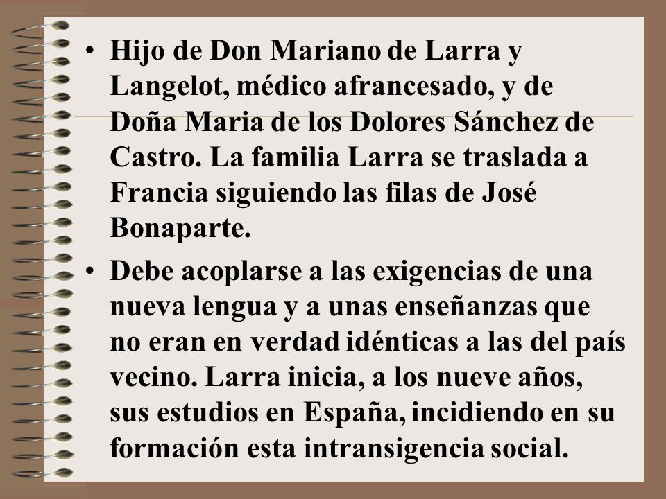 Hijo de Don Mariano de Larra y Langelot, médico afrancesado, y de Doña Maria de los Dolores Sánchez de Castro. La familia Larra se traslada a Francia siguiendo las filas de José Bonaparte.