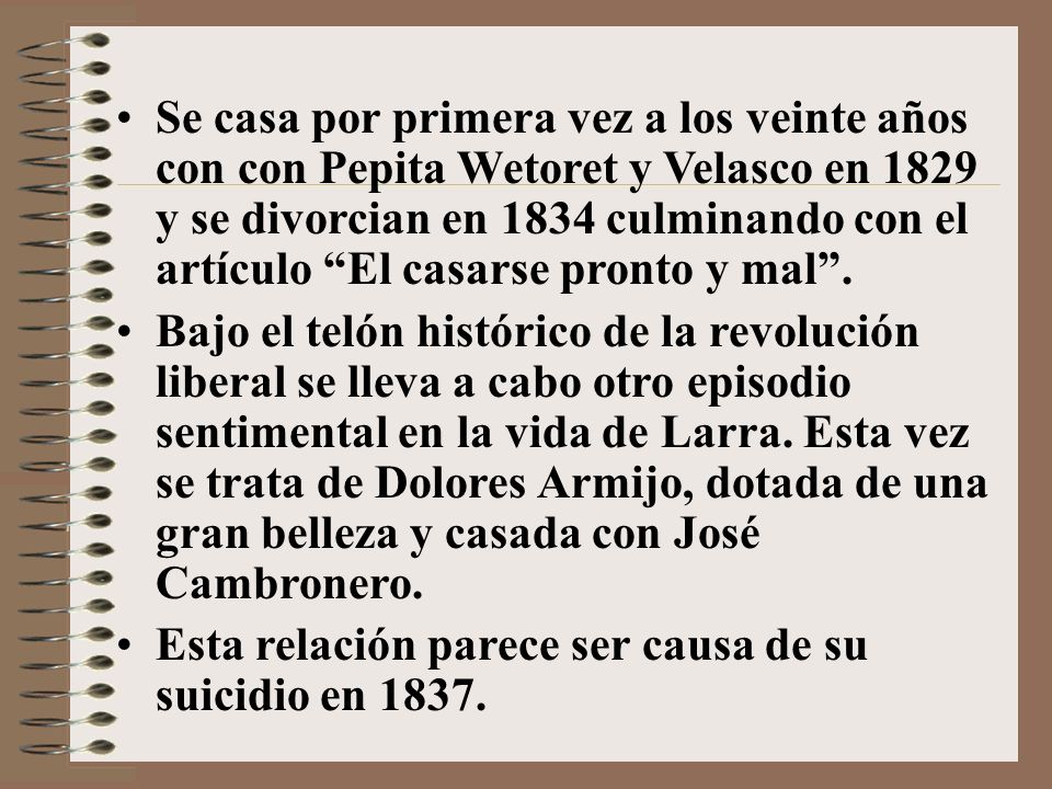 Se casa por primera vez a los veinte años con con Pepita Wetoret y Velasco en 1829 y se divorcian en 1834 culminando con el artículo El casarse pronto y mal .