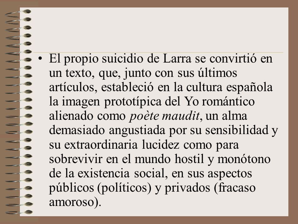 El propio suicidio de Larra se convirtió en un texto, que, junto con sus últimos artículos, estableció en la cultura española la imagen prototípica del Yo romántico alienado como poète maudit, un alma demasiado angustiada por su sensibilidad y su extraordinaria lucidez como para sobrevivir en el mundo hostil y monótono de la existencia social, en sus aspectos públicos (políticos) y privados (fracaso amoroso).