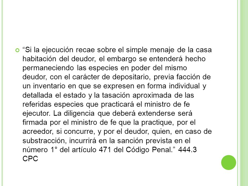 Si la ejecución recae sobre el simple menaje de la casa habitación del deudor, el embargo se entenderá hecho permaneciendo las especies en poder del mismo deudor, con el carácter de depositario, previa facción de un inventario en que se expresen en forma individual y detallada el estado y la tasación aproximada de las referidas especies que practicará el ministro de fe ejecutor.